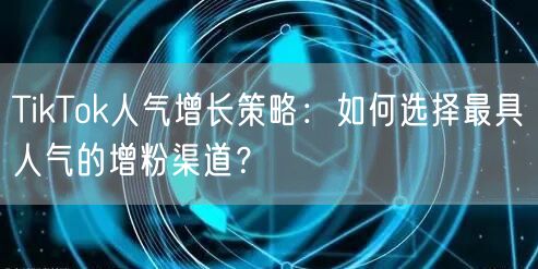 TikTok人气增长策略：如何选择最具人气的增粉渠道？