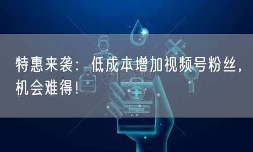 特惠来袭：低成本增加视频号粉丝，机会难得！