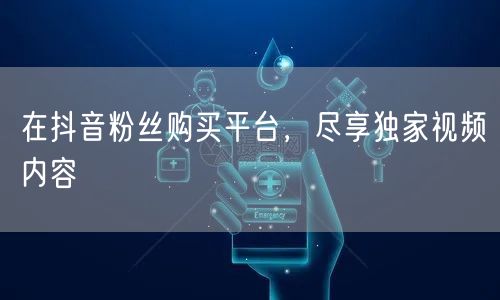 在抖音粉丝购买平台，尽享独家视频内容