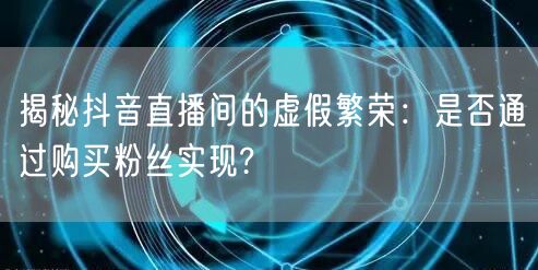 揭秘抖音直播间的虚假繁荣：是否通过购买粉丝实现?