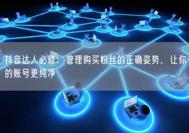 抖音达人必修：管理购买粉丝的正确姿势，让你的账号更纯净