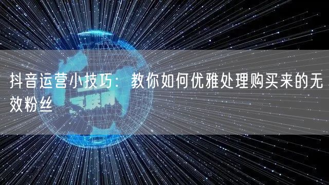 抖音运营小技巧：教你如何优雅处理购买来的无效粉丝
