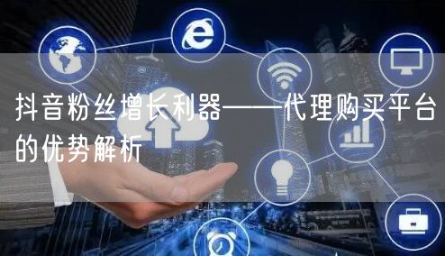 抖音粉丝增长利器——代理购买平台的优势解析