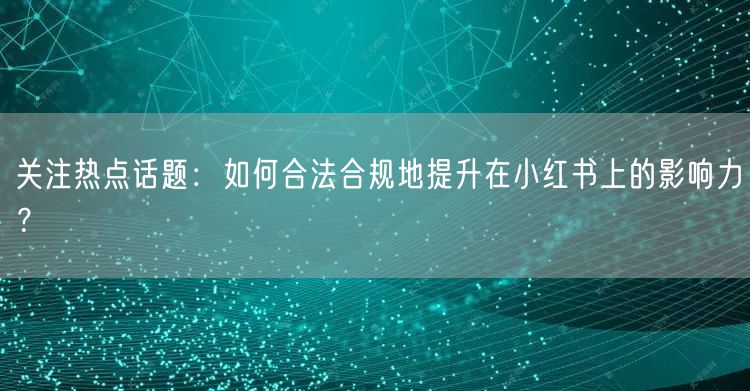 关注热点话题：如何合法合规地提升在小红书上的影响力？