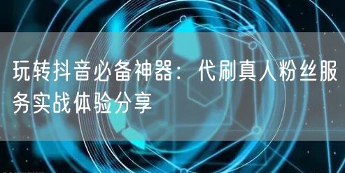 玩转抖音必备神器：代刷真人粉丝服务实战体验分享