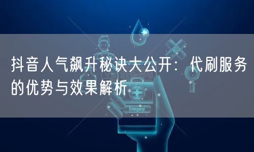 抖音人气飙升秘诀大公开：代刷服务的优势与效果解析