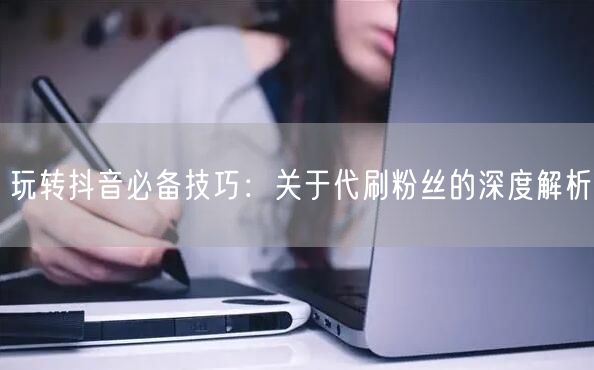 玩转抖音必备技巧：关于代刷粉丝的深度解析