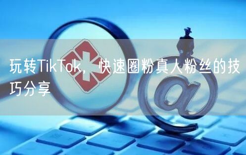 玩转TikTok，快速圈粉真人粉丝的技巧分享